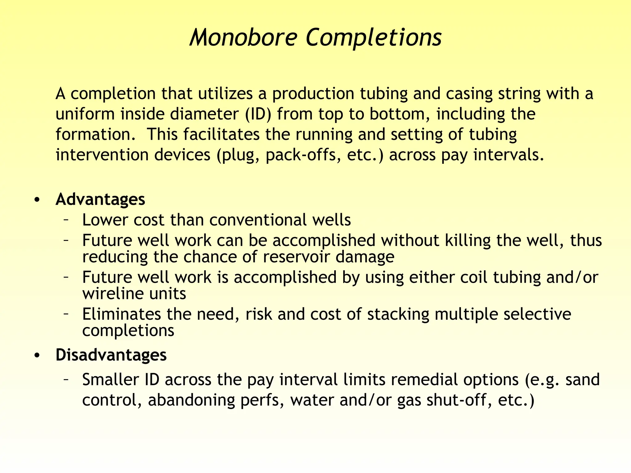 Monobore Completions
A completion that utilizes a production tubing and casing string with a
uniform inside diameter (ID) from top to bottom, including the
formation. This facilitates the running and setting of tubing
intervention devices (plug, pack-offs, etc.) across pay intervals.
• Advantages
– Lower cost than conventional wells
– Future well work can be accomplished without killing the well, thus
reducing the chance of reservoir damage
– Future well work is accomplished by using either coil tubing and/or
wireline units
– Eliminates the need, risk and cost of stacking multiple selective
completions
• Disadvantages
– Smaller ID across the pay interval limits remedial options (e.g. sand
control, abandoning perfs, water and/or gas shut-off, etc.)
 