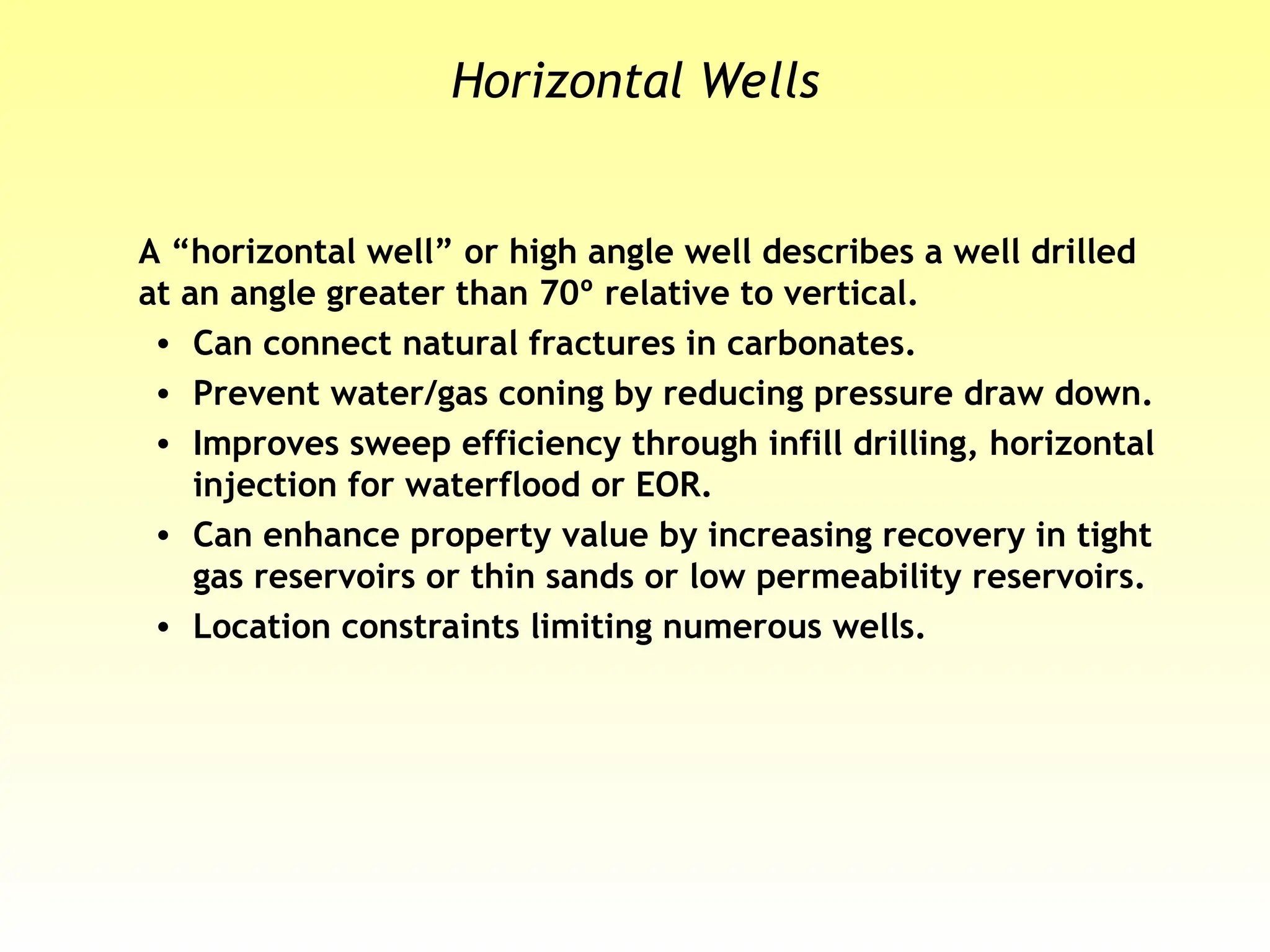 Horizontal Wells
A “horizontal well” or high angle well describes a well drilled
at an angle greater than 70º relative to vertical.
• Can connect natural fractures in carbonates.
• Prevent water/gas coning by reducing pressure draw down.
• Improves sweep efficiency through infill drilling, horizontal
injection for waterflood or EOR.
• Can enhance property value by increasing recovery in tight
gas reservoirs or thin sands or low permeability reservoirs.
• Location constraints limiting numerous wells.
 
