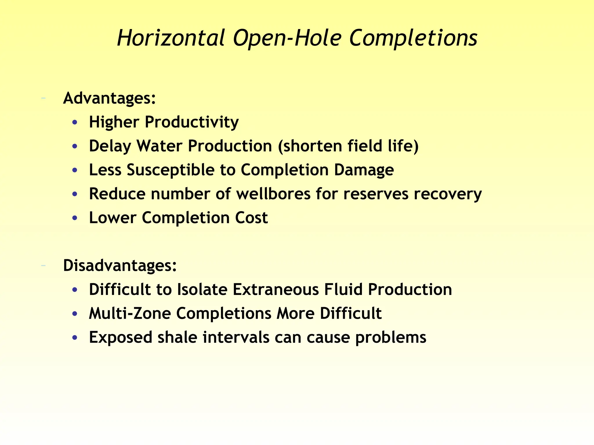 Horizontal Open-Hole Completions
– Advantages:
• Higher Productivity
• Delay Water Production (shorten field life)
• Less Susceptible to Completion Damage
• Reduce number of wellbores for reserves recovery
• Lower Completion Cost
– Disadvantages:
• Difficult to Isolate Extraneous Fluid Production
• Multi-Zone Completions More Difficult
• Exposed shale intervals can cause problems
 