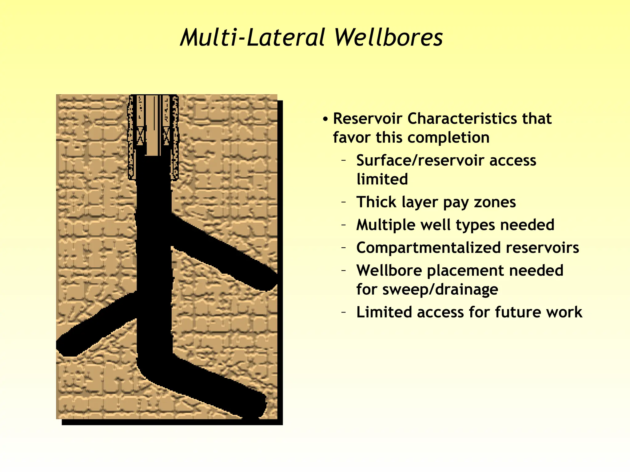 Multi-Lateral Wellbores
• Reservoir Characteristics that
favor this completion
– Surface/reservoir access
limited
– Thick layer pay zones
– Multiple well types needed
– Compartmentalized reservoirs
– Wellbore placement needed
for sweep/drainage
– Limited access for future work
 