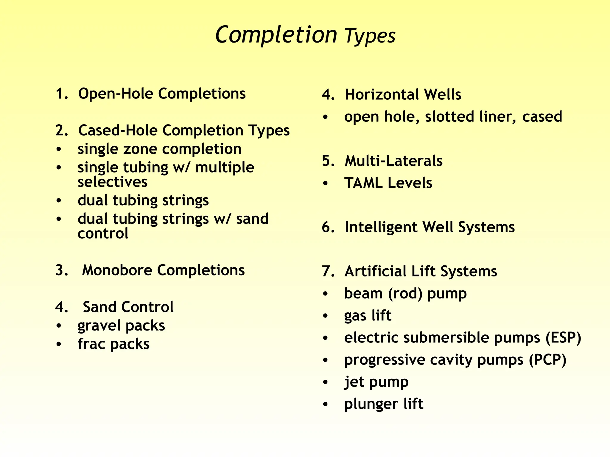 Completion Types
1. Open-Hole Completions
2. Cased-Hole Completion Types
• single zone completion
• single tubing w/ multiple
selectives
• dual tubing strings
• dual tubing strings w/ sand
control
3. Monobore Completions
4. Sand Control
• gravel packs
• frac packs
4. Horizontal Wells
• open hole, slotted liner, cased
5. Multi-Laterals
• TAML Levels
6. Intelligent Well Systems
7. Artificial Lift Systems
• beam (rod) pump
• gas lift
• electric submersible pumps (ESP)
• progressive cavity pumps (PCP)
• jet pump
• plunger lift
 