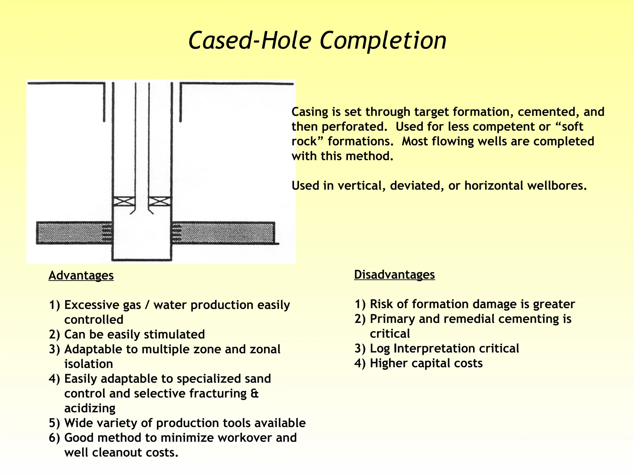 Casing is set through target formation, cemented, and
then perforated. Used for less competent or “soft
rock” formations. Most flowing wells are completed
with this method.
Used in vertical, deviated, or horizontal wellbores.
Advantages
1) Excessive gas / water production easily
controlled
2) Can be easily stimulated
3) Adaptable to multiple zone and zonal
isolation
4) Easily adaptable to specialized sand
control and selective fracturing &
acidizing
5) Wide variety of production tools available
6) Good method to minimize workover and
well cleanout costs.
Disadvantages
1) Risk of formation damage is greater
2) Primary and remedial cementing is
critical
3) Log Interpretation critical
4) Higher capital costs
Cased-Hole Completion
 