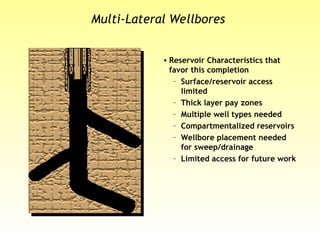Multi-Lateral Wellbores
• Reservoir Characteristics that
favor this completion
– Surface/reservoir access
limited
– Thick layer pay zones
– Multiple well types needed
– Compartmentalized reservoirs
– Wellbore placement needed
for sweep/drainage
– Limited access for future work
 