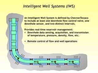 Intelligent Well Systems (IWS)
An Intelligent Well System is defined by ChevronTexaco
to include at least one downhole flow control valve, one
downhole sensor, and two distinct intervals.
Provides real-time reservoir management:
• Downhole data sensing, acquisition, and transmission
of temperature, pressure, density, flow, etc.
• Remote control of flow and well operations
 