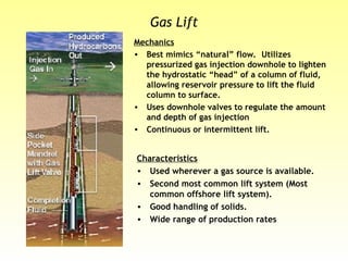 Gas Lift
Mechanics
• Best mimics “natural” flow. Utilizes
pressurized gas injection downhole to lighten
the hydrostatic “head” of a column of fluid,
allowing reservoir pressure to lift the fluid
column to surface.
• Uses downhole valves to regulate the amount
and depth of gas injection
• Continuous or intermittent lift.
Characteristics
• Used wherever a gas source is available.
• Second most common lift system (Most
common offshore lift system).
• Good handling of solids.
• Wide range of production rates
 