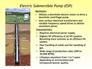 Electric Submersible Pump (ESP)
Mechanics
• Utilizes a downhole electric motor to drive a
downhole centrifugal pump.
• Uses surface electrical transformers and
variable frequency speed drives to deliver
consistent power.
Characteristics
• Requires electrical power supply.
• Highest lift efficiency of all lift systems.
Becoming more common as an offshore lift
system.
• Poor handling of solids and fair handling of
gas.
• Wide range of production rates (200 to
30,000 BFPD)
• Lifespans anywhere from 1 to 7 years
depending on environment and
horsepower/power quality.
 