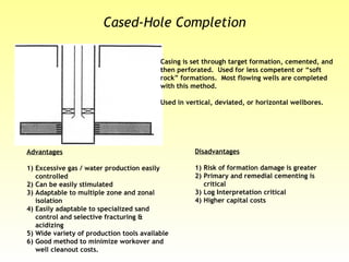 Casing is set through target formation, cemented, and
then perforated. Used for less competent or “soft
rock” formations. Most flowing wells are completed
with this method.
Used in vertical, deviated, or horizontal wellbores.
Advantages
1) Excessive gas / water production easily
controlled
2) Can be easily stimulated
3) Adaptable to multiple zone and zonal
isolation
4) Easily adaptable to specialized sand
control and selective fracturing &
acidizing
5) Wide variety of production tools available
6) Good method to minimize workover and
well cleanout costs.
Disadvantages
1) Risk of formation damage is greater
2) Primary and remedial cementing is
critical
3) Log Interpretation critical
4) Higher capital costs
Cased-Hole Completion
 