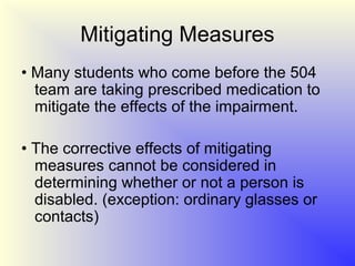 Mitigating Measures
• Many students who come before the 504
  team are taking prescribed medication to
  mitigate the effects of the impairment.

• The corrective effects of mitigating
  measures cannot be considered in
  determining whether or not a person is
  disabled. (exception: ordinary glasses or
  contacts)
 