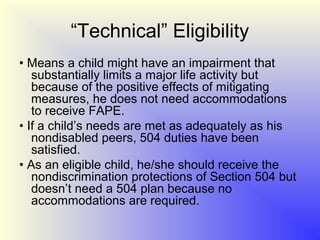 “Technical” Eligibility
• Means a child might have an impairment that
   substantially limits a major life activity but
   because of the positive effects of mitigating
   measures, he does not need accommodations
   to receive FAPE.
• If a child’s needs are met as adequately as his
   nondisabled peers, 504 duties have been
   satisfied.
• As an eligible child, he/she should receive the
   nondiscrimination protections of Section 504 but
   doesn’t need a 504 plan because no
   accommodations are required.
 