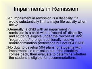 Impairments in Remission
An impairment in remission is a disability if it
 would substantially limit a major life activity when
 active.
Generally, a child with an impairment in
 remission is a child with a “record of” disability,
 and students eligible under the “record of” and
 “regarded as” prongs traditionally receive
 nondiscrimination protections but not 504 FAPE.
No duty to develop 504 plans for students with
 impairments in remission but if the disability
 comes back, then evaluate to determine whether
 the student is eligible for accommodations.
 