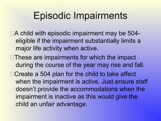 Episodic Impairments
A child with episodic impairment may be 504-
 eligible if the impairment substantially limits a
 major life activity when active.
These are impairments for which the impact
 during the course of the year may rise and fall.
Create a 504 plan for the child to take affect
 when the impairment is active. Just ensure staff
 doesn’t provide the accommodations when the
 impairment is inactive as this would give the
 child an unfair advantage.
 