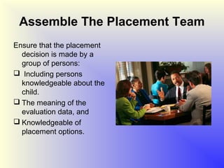 Assemble The Placement Team
Ensure that the placement
  decision is made by a
  group of persons:
 Including persons
  knowledgeable about the
  child.
 The meaning of the
  evaluation data, and
 Knowledgeable of
  placement options.
 