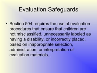 Evaluation Safeguards

• Section 504 requires the use of evaluation
  procedures that ensure that children are
  not misclassified, unnecessarily labeled as
  having a disability, or incorrectly placed,
  based on inappropriate selection,
  administration, or interpretation of
  evaluation materials.
 