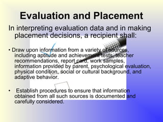 Evaluation and Placement
In interpreting evaluation data and in making
  placement decisions, a recipient shall:
• Draw upon information from a variety of sources,
   including aptitude and achievement tests, teacher
   recommendations, report card, work samples,
   information provided by parent, psychological evaluation,
   physical condition, social or cultural background, and
   adaptive behavior.

•    Establish procedures to ensure that information
    obtained from all such sources is documented and
    carefully considered.
 