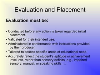 Evaluation and Placement
Evaluation must be:

• Conducted before any action is taken regarded initial
   placement.
• Validated for their intended use.
• Administered in conformance with instructions provided
   by their producer
• Tailored to assess specific areas of educational need.
• Accurately reflect the student’s aptitude or achievement
   level, etc, rather than sensory deficits, e.g., impaired
   sensory, manual, or speaking skills….
 