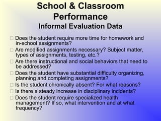 School & Classroom
              Performance
            Informal Evaluation Data
 Does the student require more time for homework and
  in-school assignments?
 Are modified assignments necessary? Subject matter,
  types of assignments, testing, etc.?
 Are there instructional and social behaviors that need to
  be addressed?
 Does the student have substantial difficulty organizing,
  planning and completing assignments?
 Is the student chronically absent? For what reasons?
 Is there a steady increase in disciplinary incidents?
 Does the student require specialized health
  management? If so, what intervention and at what
  frequency?
 