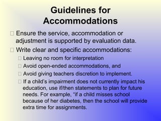 Guidelines for
            Accommodations
 Ensure the service, accommodation or
  adjustment is supported by evaluation data.
 Write clear and specific accommodations:
   Leaving no room for interpretation
   Avoid open-ended accommodations, and
   Avoid giving teachers discretion to implement.
   If a child’s impairment does not currently impact his
    education, use if/then statements to plan for future
    needs. For example, “if a child misses school
    because of her diabetes, then the school will provide
    extra time for assignments.
 