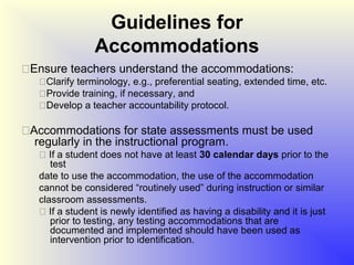 Guidelines for
                Accommodations
Ensure teachers understand the accommodations:
   Clarify terminology, e.g., preferential seating, extended time, etc.
   Provide training, if necessary, and
   Develop a teacher accountability protocol.

Accommodations for state assessments must be used
  regularly in the instructional program.
    If a student does not have at least 30 calendar days prior to the
      test
   date to use the accommodation, the use of the accommodation
   cannot be considered “routinely used” during instruction or similar
   classroom assessments.
    If a student is newly identified as having a disability and it is just
      prior to testing, any testing accommodations that are
      documented and implemented should have been used as
      intervention prior to identification.
 