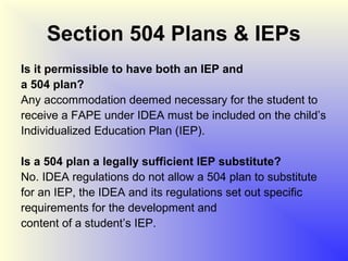 Section 504 Plans & IEPs
Is it permissible to have both an IEP and
a 504 plan?
Any accommodation deemed necessary for the student to
receive a FAPE under IDEA must be included on the child’s
Individualized Education Plan (IEP).

Is a 504 plan a legally sufficient IEP substitute?
No. IDEA regulations do not allow a 504 plan to substitute
for an IEP, the IDEA and its regulations set out specific
requirements for the development and
content of a student’s IEP.
 