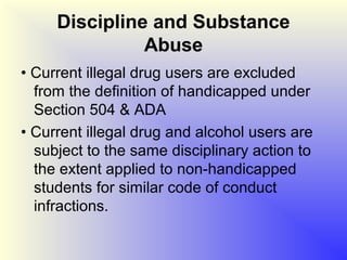 Discipline and Substance
               Abuse
• Current illegal drug users are excluded
  from the definition of handicapped under
  Section 504 & ADA
• Current illegal drug and alcohol users are
  subject to the same disciplinary action to
  the extent applied to non-handicapped
  students for similar code of conduct
  infractions.
 