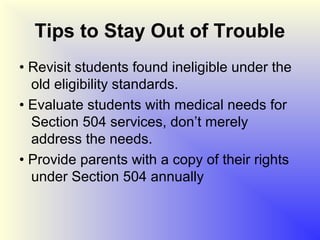 Tips to Stay Out of Trouble
• Revisit students found ineligible under the
  old eligibility standards.
• Evaluate students with medical needs for
  Section 504 services, don’t merely
  address the needs.
• Provide parents with a copy of their rights
  under Section 504 annually
 