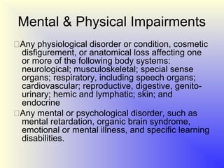 Mental & Physical Impairments
Any physiological disorder or condition, cosmetic
 disfigurement, or anatomical loss affecting one
 or more of the following body systems:
 neurological; musculoskeletal; special sense
 organs; respiratory, including speech organs;
 cardiovascular; reproductive, digestive, genito-
 urinary; hemic and lymphatic; skin; and
 endocrine
Any mental or psychological disorder, such as
 mental retardation, organic brain syndrome,
 emotional or mental illness, and specific learning
 disabilities.
 