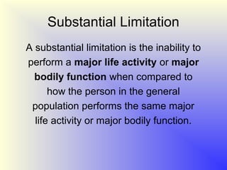 Substantial Limitation
A substantial limitation is the inability to
perform a major life activity or major
  bodily function when compared to
      how the person in the general
 population performs the same major
  life activity or major bodily function.
 