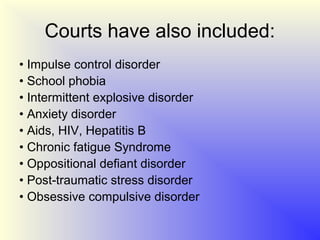 Courts have also included:
• Impulse control disorder
• School phobia
• Intermittent explosive disorder
• Anxiety disorder
• Aids, HIV, Hepatitis B
• Chronic fatigue Syndrome
• Oppositional defiant disorder
• Post-traumatic stress disorder
• Obsessive compulsive disorder
 