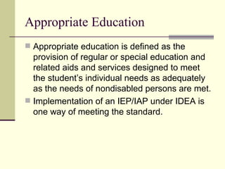 Appropriate Education Appropriate education is defined as the provision of regular or special education and related aids and services designed to meet the student’s individual needs as adequately as the needs of nondisabled persons are met. Implementation of an IEP/IAP under IDEA is one way of meeting the standard. 