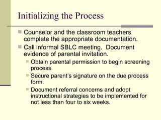 Initializing the Process Counselor and the classroom teachers complete the appropriate documentation. Call informal SBLC meeting.  Document evidence of parental invitation. Obtain parental permission to begin screening process. Secure parent’s signature on the due process form. Document referral concerns and adopt instructional strategies to be implemented for not less than four to six weeks. 