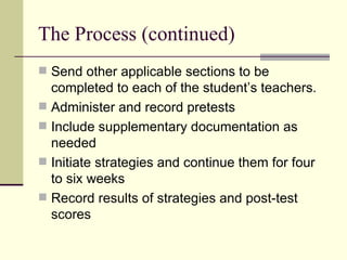 The Process (continued) Send other applicable sections to be completed to each of the student’s teachers. Administer and record pretests Include supplementary documentation as needed Initiate strategies and continue them for four to six weeks Record results of strategies and post-test scores 