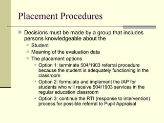 Placement Procedures Decisions must be made by a group that includes persons knowledgeable about the  Student Meaning of the evaluation data The placement options Option 1: terminate 504/1903 referral procedure because the student is adequately functioning in the classroom Option 2: formulate and implement the IAP for students who will receive 504/1903 services in the regular education classroom Option 3: continue the RTI (response to intervention) process for possible referral to Pupil Appraisal 