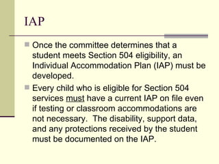 IAP Once the committee determines that a student meets Section 504 eligibility, an Individual Accommodation Plan (IAP) must be developed. Every child who is eligible for Section 504 services  must  have a current IAP on file even if testing or classroom accommodations are not necessary.  The disability, support data, and any protections received by the student must be documented on the IAP. 
