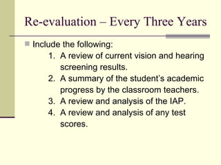 Re-evaluation – Every Three Years Include the following: 1.  A review of current vision and hearing screening results. 2.  A summary of the student’s academic progress by the classroom teachers. 3.  A review and analysis of the IAP. 4.  A review and analysis of any test  scores. 