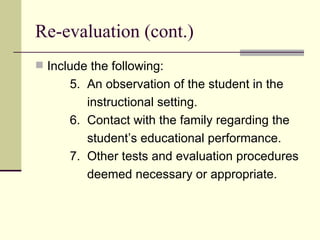 Re-evaluation (cont.) Include the following: 5.  An observation of the student in the  instructional setting. 6.  Contact with the family regarding the student’s educational performance. 7.  Other tests and evaluation procedures deemed necessary or appropriate.  