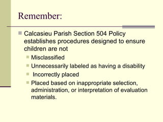 Remember: Calcasieu Parish Section 504 Policy establishes procedures designed to ensure children are not  Misclassified Unnecessarily labeled as having a disability Incorrectly placed Placed based on inappropriate selection, administration, or interpretation of evaluation materials. 