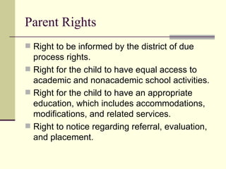 Parent Rights Right to be informed by the district of due process rights. Right for the child to have equal access to academic and nonacademic school activities. Right for the child to have an appropriate education, which includes accommodations, modifications, and related services. Right to notice regarding referral, evaluation, and placement. 