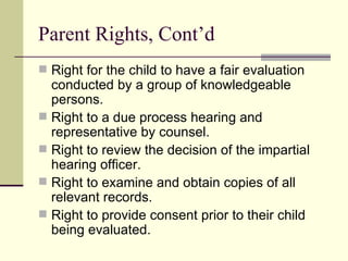 Parent Rights, Cont’d Right for the child to have a fair evaluation conducted by a group of knowledgeable persons. Right to a due process hearing and representative by counsel. Right to review the decision of the impartial hearing officer. Right to examine and obtain copies of all relevant records. Right to provide consent prior to their child being evaluated. 