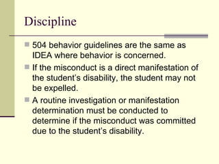 Discipline 504 behavior guidelines are the same as IDEA where behavior is concerned. If the misconduct is a direct manifestation of the student’s disability, the student may not be expelled. A routine investigation or manifestation determination must be conducted to determine if the misconduct was committed due to the student’s disability. 