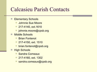 Calcasieu Parish Contacts Elementary Schools Johnnie Sue Moore 217-4140, ext.1610 [email_address] Middle Schools Brian Fontenot 217-4150, ext. 1510 [email_address] High Schools Sandra Comeaux 217-4160, ext. 1302 [email_address] 