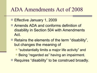 ADA Amendments Act of 2008 Effective January 1, 2009 Amends ADA and conforms definition of disability in Section 504 with Amendments Act. Retains the elements of the term “disability”, but changes the meaning of  “substantially limits a major life activity” and  Being “regarded as” having an impairment. Requires “disability” to be construed broadly. 