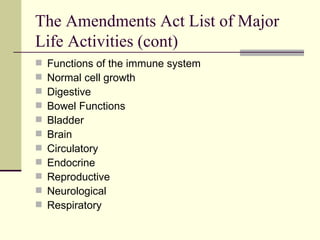 The Amendments Act List of Major Life Activities (cont) Functions of the immune system Normal cell growth Digestive Bowel Functions Bladder Brain Circulatory Endocrine Reproductive Neurological Respiratory 