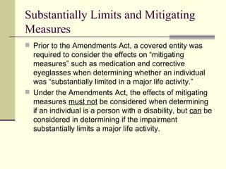 Substantially Limits and Mitigating Measures Prior to the Amendments Act, a covered entity was required to consider the effects on “mitigating measures” such as medication and corrective eyeglasses when determining whether an individual was “substantially limited in a major life activity.” Under the Amendments Act, the effects of mitigating measures  must not  be considered when determining if an individual is a person with a disability, but  can  be considered in determining if the impairment substantially limits a major life activity.  