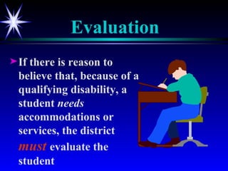 Evaluation If there is reason to believe that, because of a qualifying disability, a student  needs  accommodations or services, the district  must   evaluate the student 