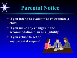 Parental Notice If you intend to evaluate or re-evaluate a child. If you make any changes in the accommodation plan or eligibility. If you refuse to act on any parental request 
