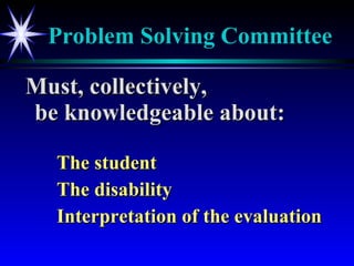Problem Solving Committee Must, collectively,  be knowledgeable about: The student The disability Interpretation of the evaluation 