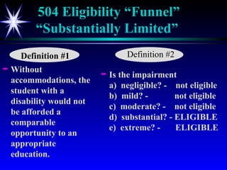 504 Eligibility “Funnel” “Substantially Limited”   Without accommodations, the student with a disability would not be afforded a comparable opportunity to an appropriate education. Is the impairment  a)  negligible? -  not eligible b)  mild? -  not eligible c)  moderate? -  not eligible d)  substantial? - ELIGIBLE e)  extreme? -    ELIGIBLE Definition #1 Definition #2 