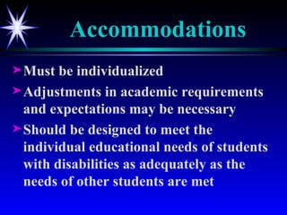 Accommodations Must be individualized Adjustments in academic requirements and expectations may be necessary Should be designed to meet the individual educational needs of students with disabilities as adequately as the needs of other students are met 