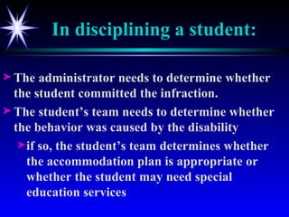 In disciplining a student: The administrator needs to determine whether the student committed the infraction. The student’s team needs to determine whether the behavior was caused by the disability if so, the student’s team determines whether the accommodation plan is appropriate or whether the student may need special education services 