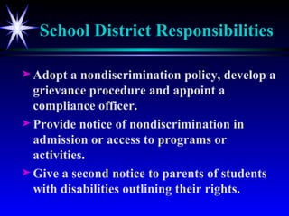 School District Responsibilities Adopt a nondiscrimination policy, develop a grievance procedure and appoint a compliance officer. Provide notice of nondiscrimination in admission or access to programs or activities. Give a second notice to parents of students with disabilities outlining their rights. 